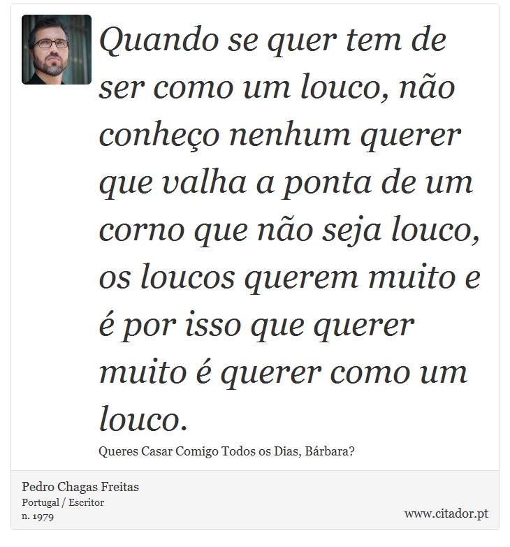 Quando se quer tem de ser como um louco, não conheço nenhum querer que valha a ponta de um corno que não seja louco, os loucos querem muito e é por isso que querer muito é querer como um louco. - Pedro Chagas Freitas - Frases