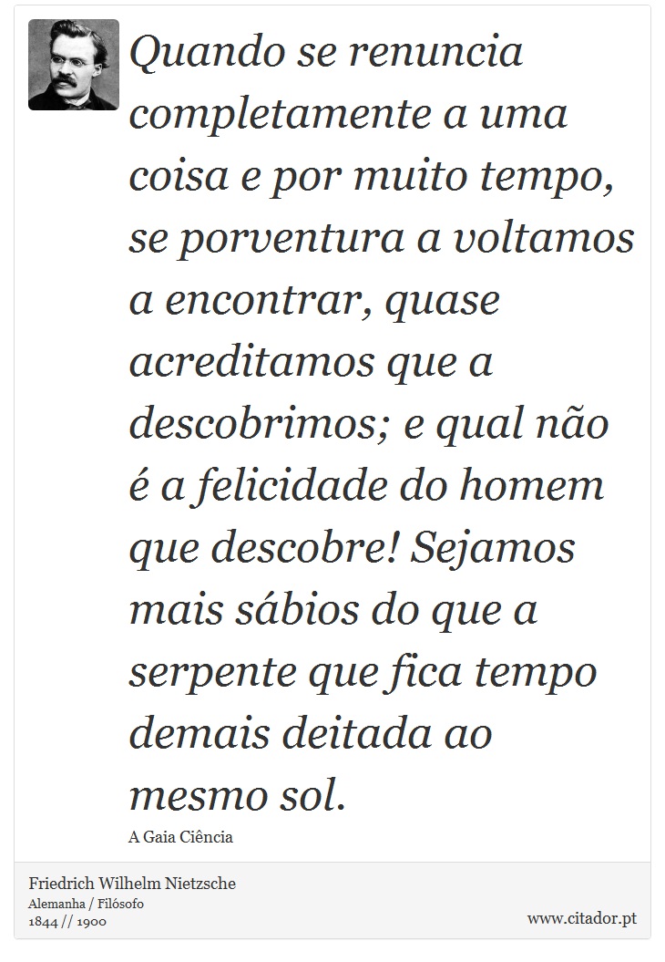 Quando se renuncia completamente a uma coisa e por muito tempo, se porventura a voltamos a encontrar, quase acreditamos que a descobrimos; e qual não é a felicidade do homem que descobre! Sejamos mais sábios do que a serpente que fica tempo demais deitada ao mesmo sol. - Friedrich Wilhelm Nietzsche - Frases