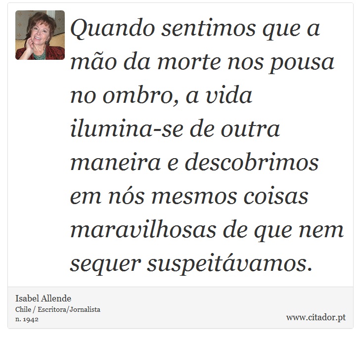 Quando sentimos que a mão da morte nos pousa no ombro, a vida ilumina-se de outra maneira e descobrimos em nós mesmos coisas maravilhosas de que nem sequer suspeitávamos. - Isabel Allende - Frases