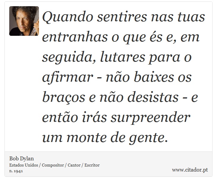 Quando sentires nas tuas entranhas o que és e, em seguida, lutares para o afirmar - não baixes os braços e não desistas - e então irás surpreender um monte de gente. - Bob Dylan - Frases