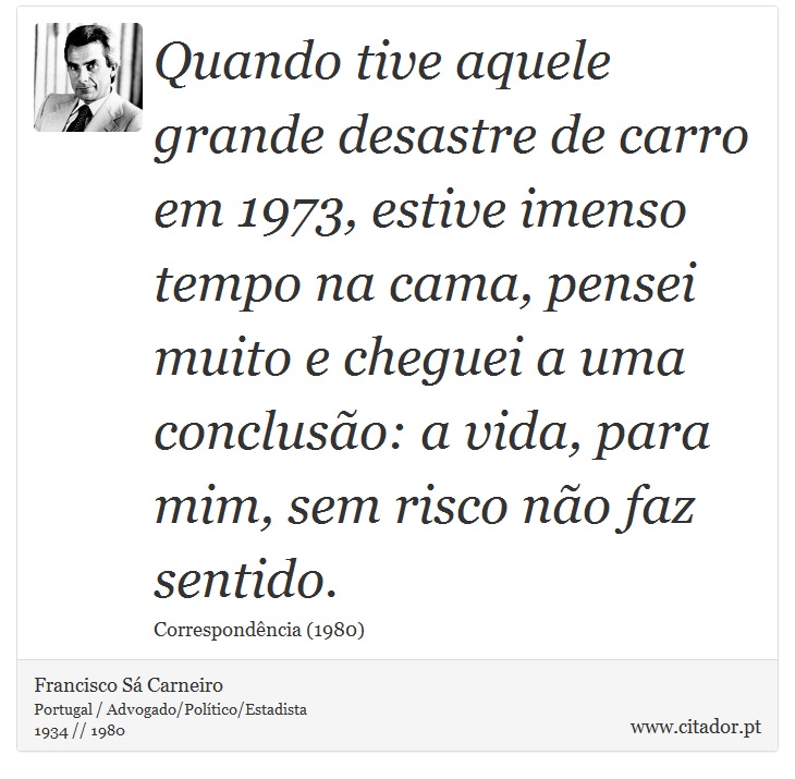 Quando tive aquele grande desastre de carro em 1973, estive imenso tempo na cama, pensei muito e cheguei a uma conclusão: a vida, para mim, sem risco não faz sentido. - Francisco Sá Carneiro - Frases