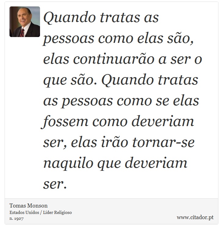Quando tratas as pessoas como elas são, elas continuarão a ser o que são. Quando tratas as pessoas como se elas fossem como deveriam ser, elas irão tornar-se naquilo que deveriam ser. - Tomas Monson - Frases