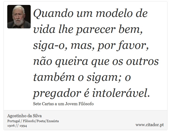 Quando um modelo de vida lhe parecer bem, siga-o, mas, por favor, não queira que os outros também o sigam; o pregador é intolerável. - Agostinho da Silva - Frases