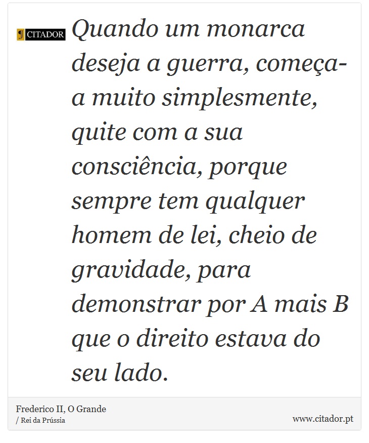 Quando um monarca deseja a guerra, começa-a muito simplesmente, quite com a sua consciência, porque sempre tem qualquer homem de lei, cheio de gravidade, para demonstrar por A mais B que o direito estava do seu lado. - Frederico II, O Grande - Frases