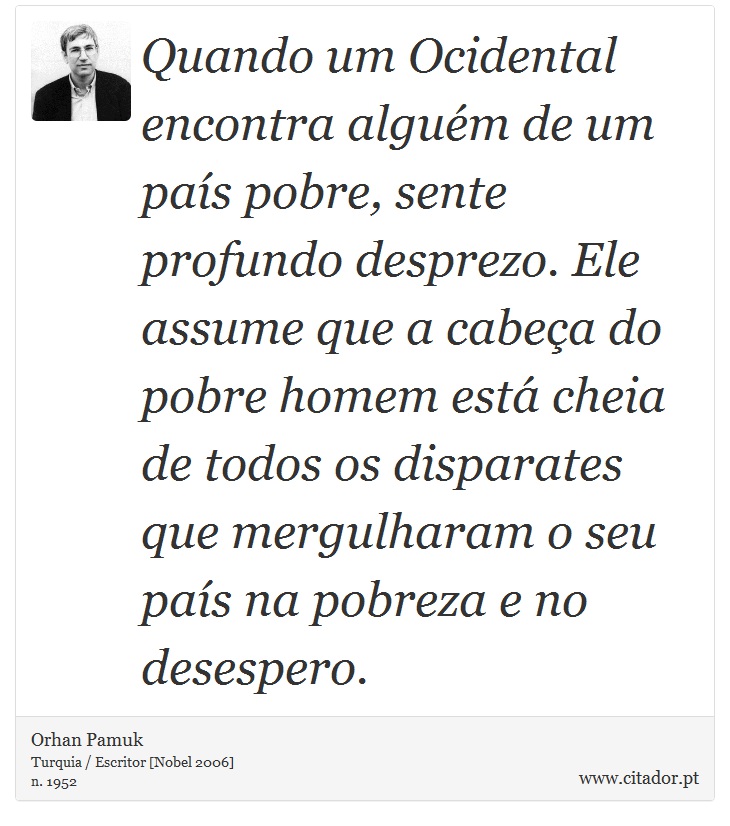 Quando um Ocidental encontra alguém de um país pobre, sente profundo desprezo. Ele assume que a cabeça do pobre homem está cheia de todos os disparates que mergulharam o seu país na pobreza e no desespero. - Orhan Pamuk - Frases