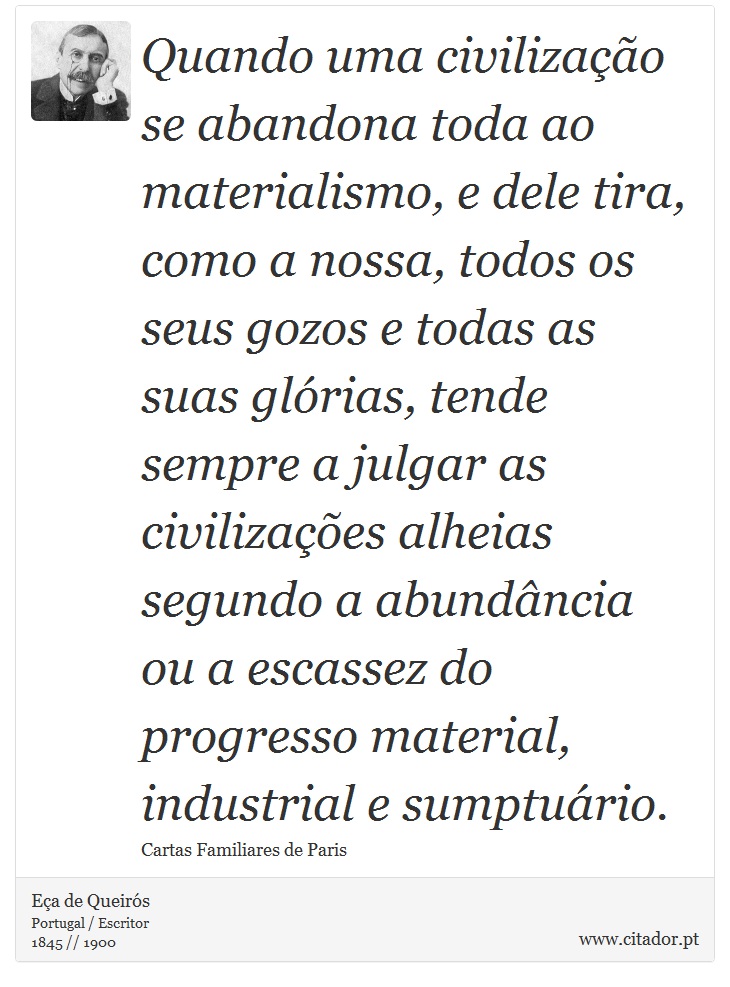 Quando uma civilização se abandona toda ao materialismo, e dele tira, como a nossa, todos os seus gozos e todas as suas glórias, tende sempre a julgar as civilizações alheias segundo a abundância ou a escassez do progresso material, industrial e sumptuário. - Eça de Queirós - Frases