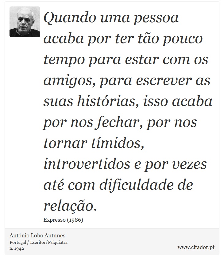 Quando uma pessoa acaba por ter tão pouco tempo para estar com os amigos, para escrever as suas histórias, isso acaba por nos fechar, por nos tornar tímidos, introvertidos e por vezes até com dificuldade de relação. - António Lobo Antunes - Frases