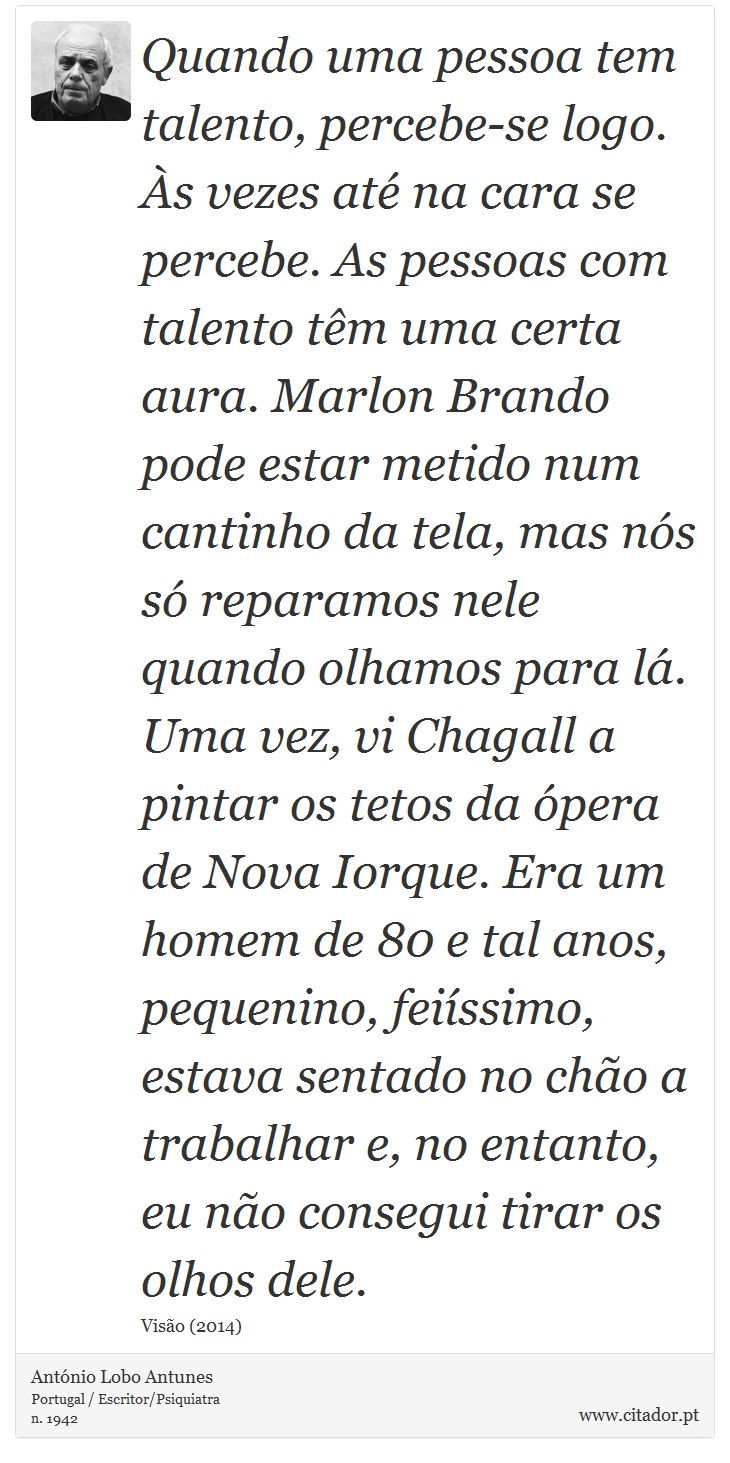 Quando uma pessoa tem talento, percebe-se logo. Às vezes até na cara se percebe. As pessoas com talento têm uma certa aura. Marlon Brando pode estar metido num cantinho da tela, mas nós só reparamos nele quando olhamos para lá. Uma vez, vi Chagall a pintar os tetos da ópera de Nova Iorque. Era um homem de 80 e tal anos, pequenino, feiíssimo, estava sentado no chão a trabalhar e, no entanto, eu não consegui tirar os olhos dele. - António Lobo Antunes - Frases
