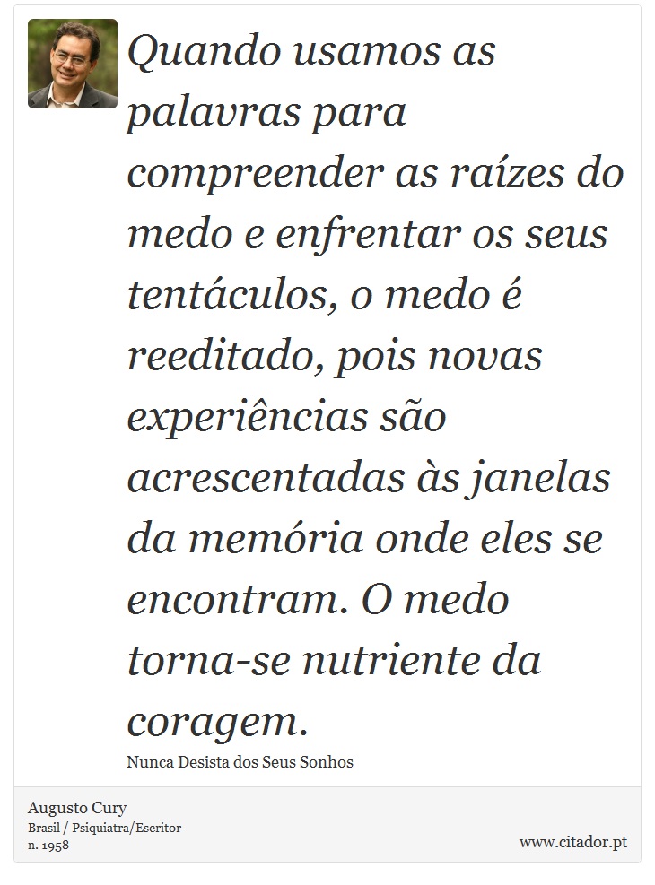 Quando usamos as palavras para compreender as raízes do medo e enfrentar os seus tentáculos, o medo é reeditado, pois novas experiências são acrescentadas às janelas da memória onde eles se encontram. O medo torna-se nutriente da coragem. - Augusto Cury - Frases