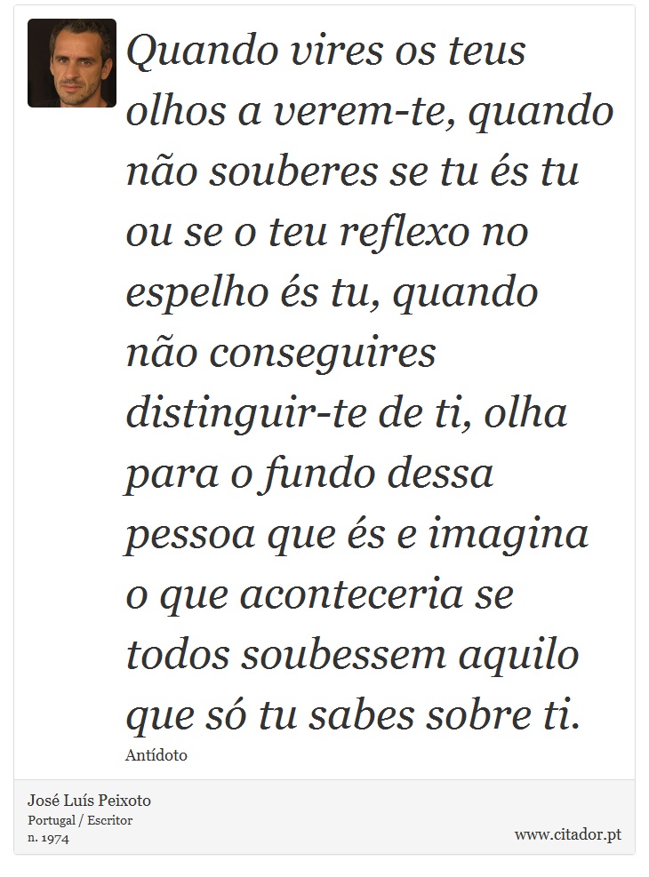 Quando vires os teus olhos a verem-te, quando não souberes se tu és tu ou se o teu reflexo no espelho és tu, quando não conseguires distinguir-te de ti, olha para o fundo dessa pessoa que és e imagina o que aconteceria se todos soubessem aquilo que só tu sabes sobre ti. - José Luís Peixoto - Frases