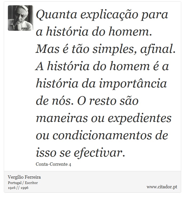 Quanta explicação para a história do homem. Mas é tão simples, afinal. A história do homem é a história da importância de nós. O resto são maneiras ou expedientes ou condicionamentos de isso se efectivar. - Vergílio Ferreira - Frases