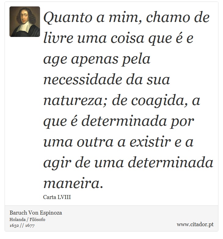 Quanto a mim, chamo de livre uma coisa que é e age apenas pela necessidade da sua natureza; de coagida, a que é determinada por uma outra a existir e a agir de uma determinada maneira. - Baruch Von Espinoza - Frases