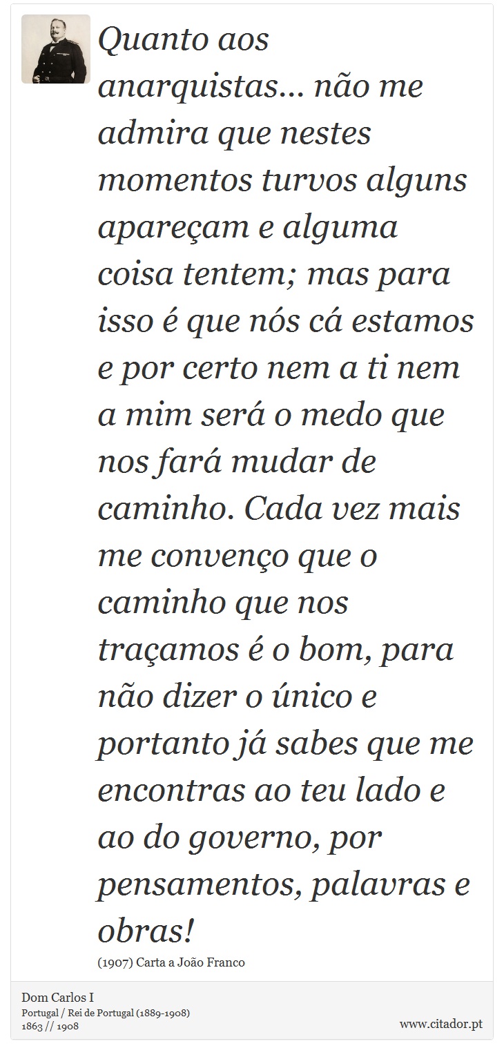 Quanto aos anarquistas... não me admira que nestes momentos turvos alguns apareçam e alguma coisa tentem; mas para isso é que nós cá estamos e por certo nem a ti nem a mim será o medo que nos fará mudar de caminho. Cada vez mais me convenço que o caminho que nos traçamos é o bom, para não dizer o único e portanto já sabes que me encontras ao teu lado e ao do governo, por pensamentos, palavras e obras! - Dom Carlos I - Frases