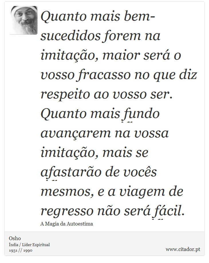 Quanto mais bem-sucedidos forem na imitação, maior será o vosso fracasso no que diz respeito ao vosso ser. Quanto mais fundo avançarem na vossa imitação, mais se afastarão de vocês mesmos, e a viagem de regresso não será fácil. - Osho - Frases