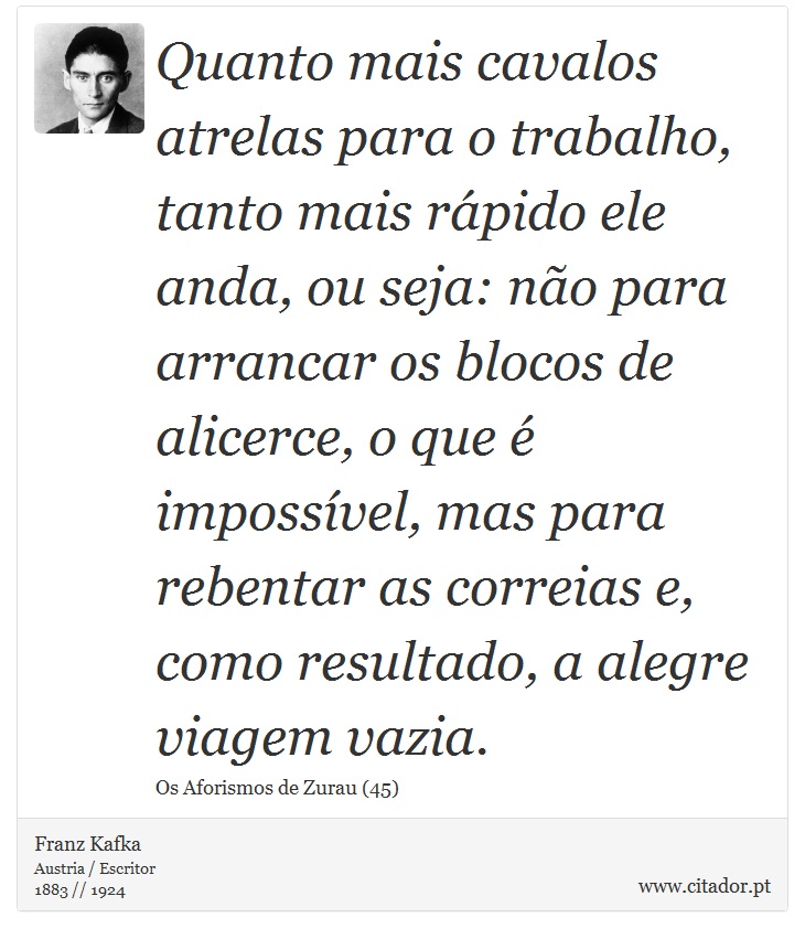 Quanto mais cavalos atrelas para o trabalho, tanto mais rápido ele anda, ou seja: não para arrancar os blocos de alicerce, o que é impossível, mas para rebentar as correias e, como resultado, a alegre viagem vazia. - Franz Kafka - Frases