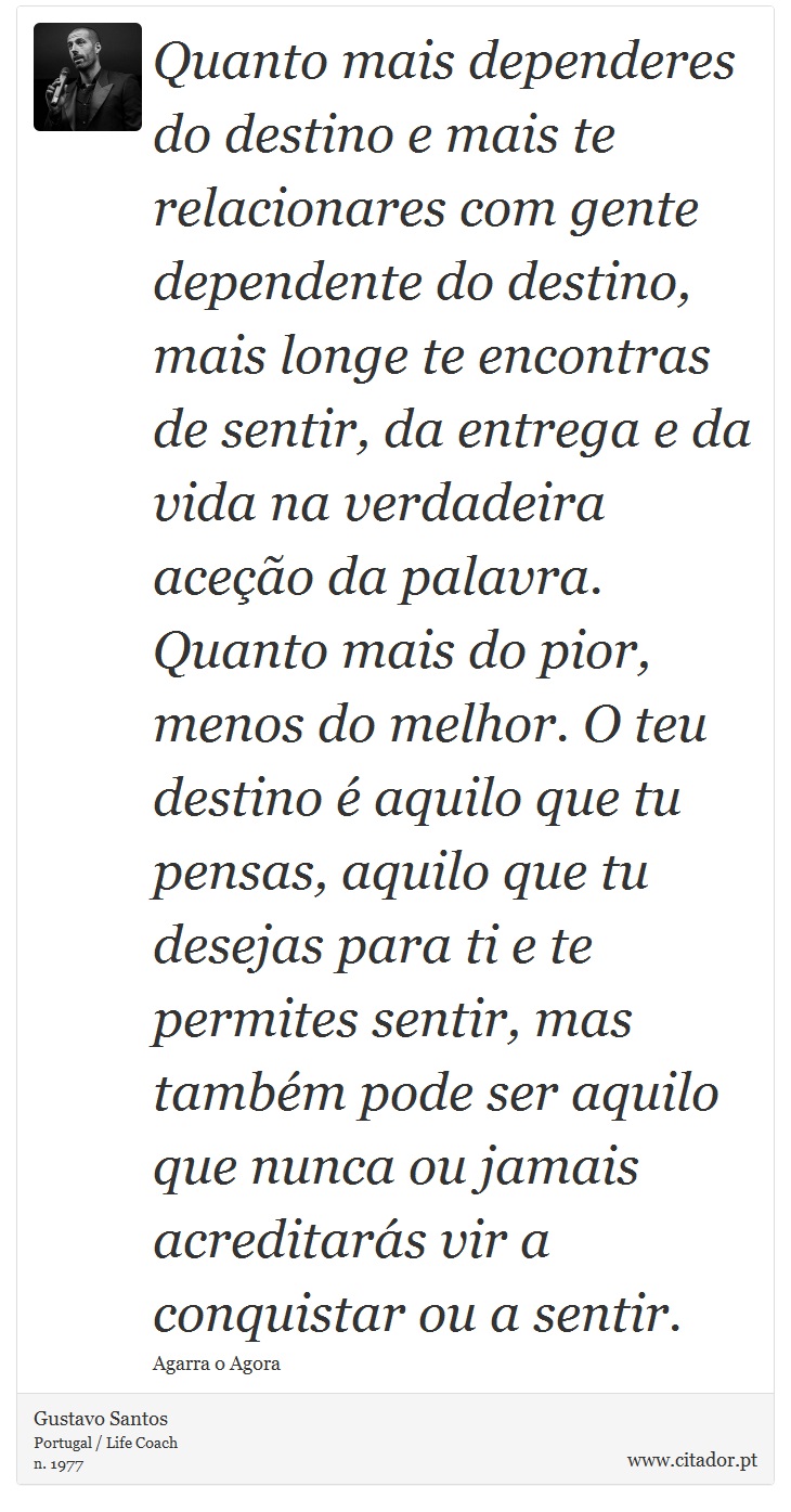 Quanto mais dependeres do destino e mais te relacionares com gente dependente do destino, mais longe te encontras de sentir, da entrega e da vida na verdadeira aceção da palavra. Quanto mais do pior, menos do melhor. O teu destino é aquilo que tu pensas, aquilo que tu desejas para ti e te permites sentir, mas também pode ser aquilo que nunca ou jamais acreditarás vir a conquistar ou a sentir. - Gustavo Santos - Frases