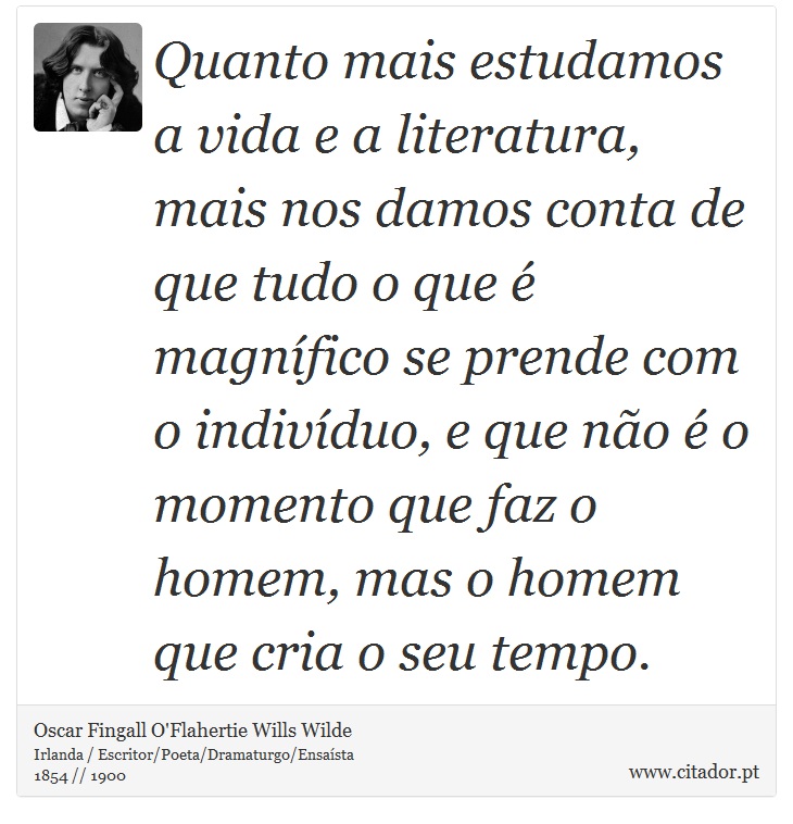 Quanto mais estudamos a vida e a literatura, mais nos damos conta de que tudo o que é magnífico se prende com o indivíduo, e que não é o momento que faz o homem, mas o homem que cria o seu tempo. - Oscar Fingall O'Flahertie Wills Wilde - Frases