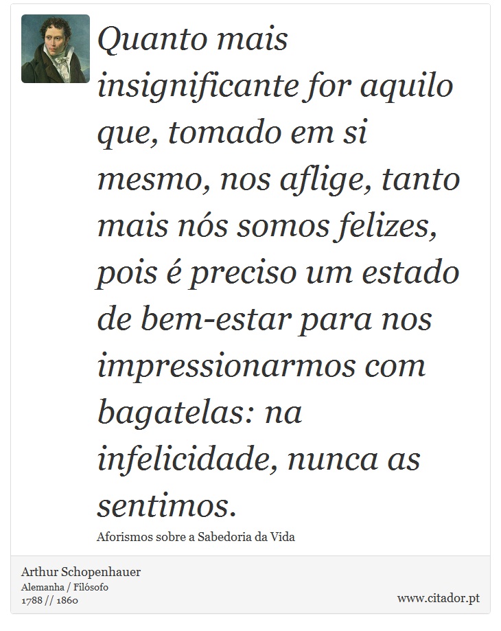 Quanto mais insignificante for aquilo que, tomado em si mesmo, nos aflige, tanto mais nós somos felizes, pois é preciso um estado de bem-estar para nos impressionarmos com bagatelas: na infelicidade, nunca as sentimos. - Arthur Schopenhauer - Frases