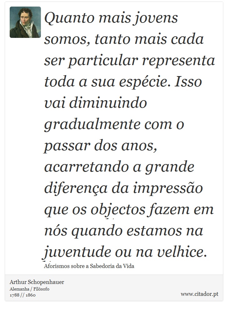 Quanto mais jovens somos, tanto mais cada ser particular representa toda a sua espécie. Isso vai diminuindo gradualmente com o passar dos anos, acarretando a grande diferença da impressão que os objectos fazem em nós quando estamos na juventude ou na velhice. - Arthur Schopenhauer - Frases