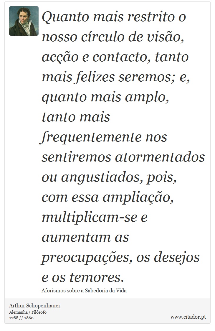 Quanto mais restrito o nosso círculo de visão, acção e contacto, tanto mais felizes seremos; e, quanto mais amplo, tanto mais frequentemente nos sentiremos atormentados ou angustiados, pois, com essa ampliação, multiplicam-se e aumentam as preocupações, os desejos e os temores. - Arthur Schopenhauer - Frases