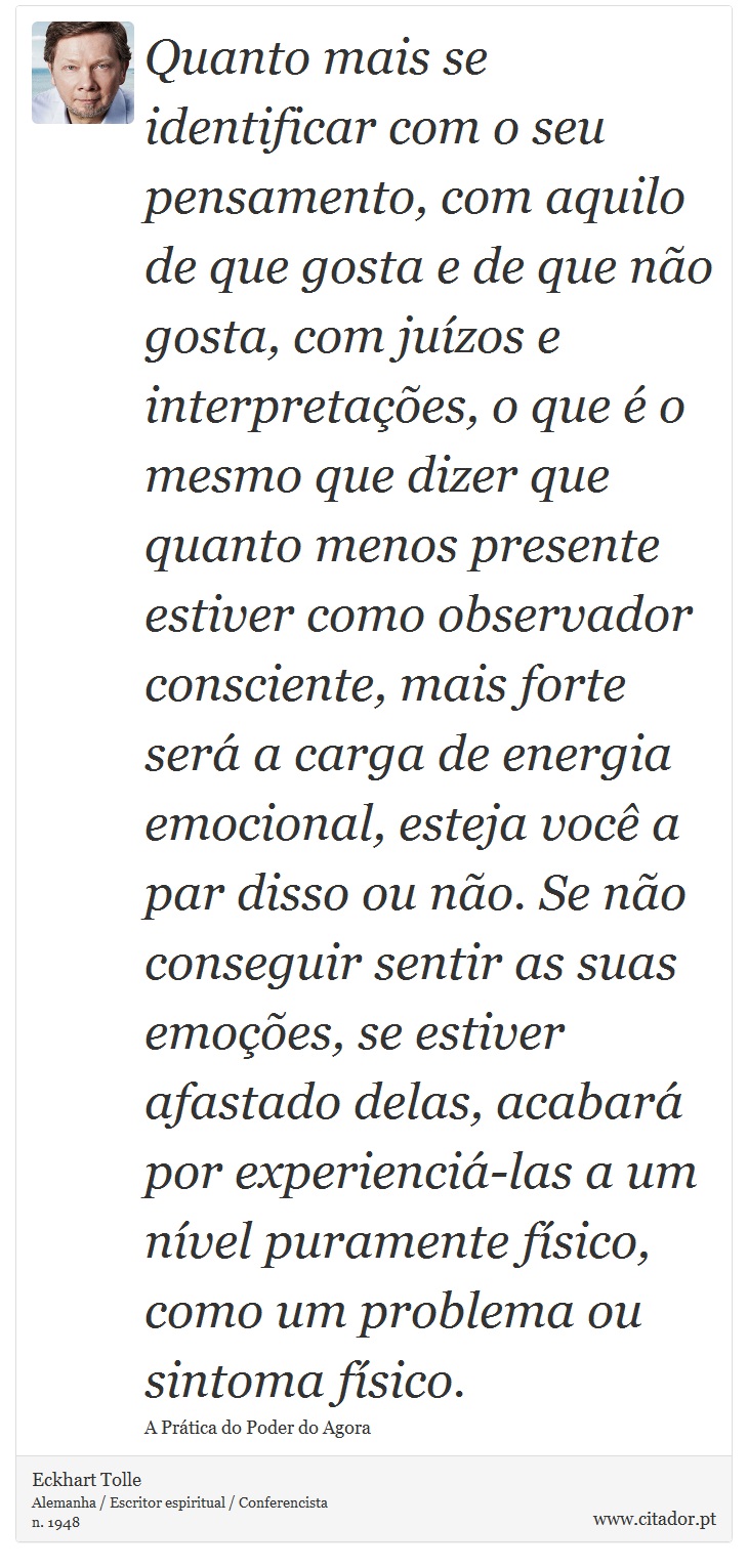 Quanto mais se identificar com o seu pensamento, com aquilo de que gosta e de que não gosta, com juízos e interpretações, o que é o mesmo que dizer que quanto menos presente estiver como observador consciente, mais forte será a carga de energia emocional, esteja você a par disso ou não. Se não conseguir sentir as suas emoções, se estiver afastado delas, acabará por experienciá-las a um nível puramente físico, como um problema ou sintoma físico. - Eckhart Tolle - Frases