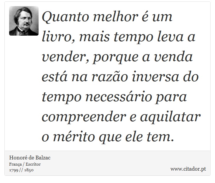 Quanto melhor é um livro, mais tempo leva a vender, porque a venda está na razão inversa do tempo necessário para compreender e aquilatar o mérito que ele tem. - Honoré de Balzac - Frases