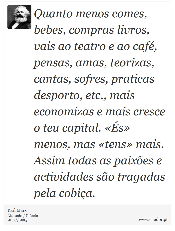 Quanto menos comes, bebes, compras livros, vais ao teatro e ao café, pensas, amas, teorizas, cantas, sofres, praticas desporto, etc., mais economizas e mais cresce o teu capital. «És» menos, mas «tens» mais. Assim todas as paixões e actividades são tragadas pela cobiça. - Karl Marx - Frases