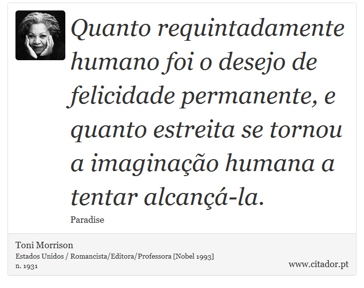 Quanto requintadamente humano foi o desejo de felicidade permanente, e quanto estreita se tornou a imaginao humana a tentar alcan-la. - Toni Morrison - Frases