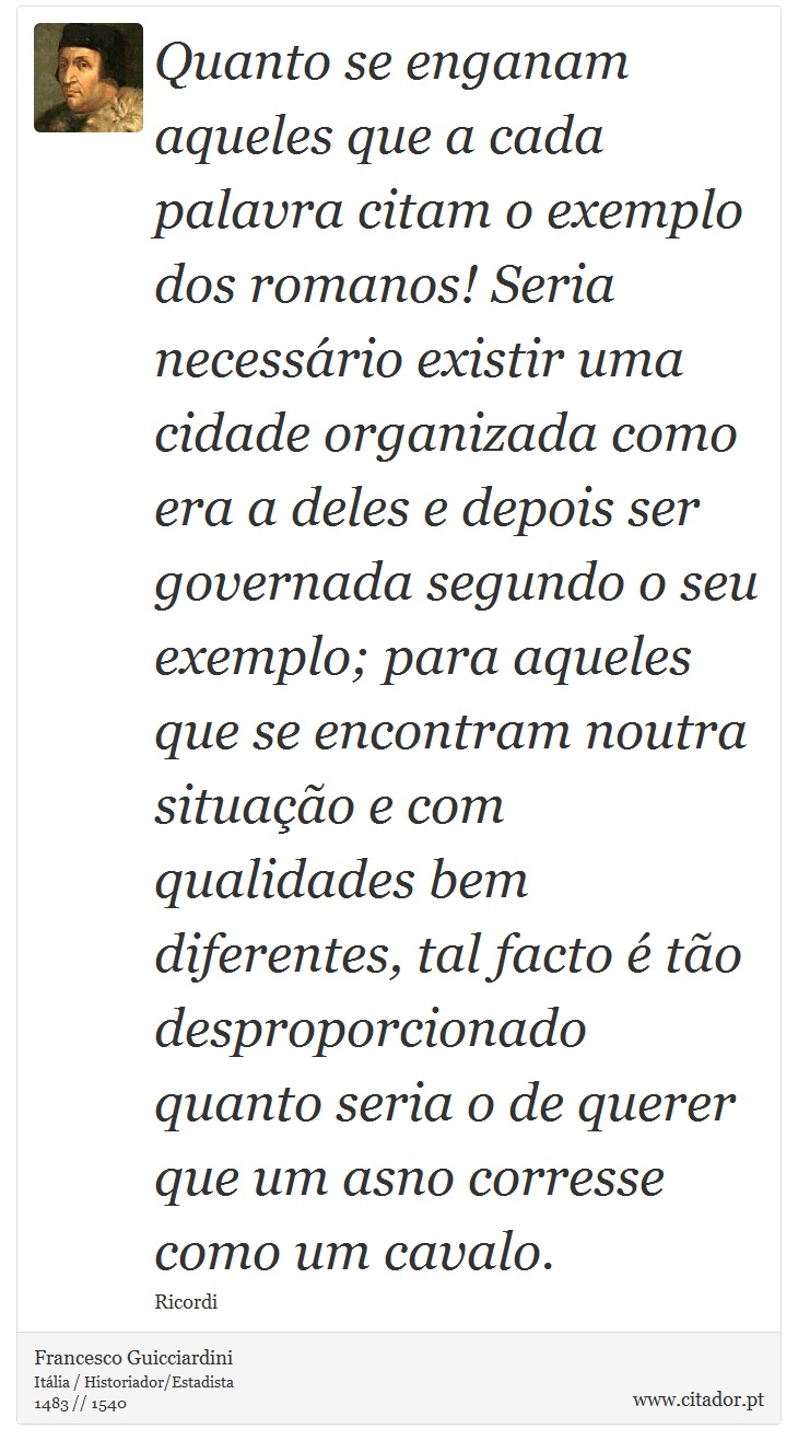Quanto se enganam aqueles que a cada palavra citam o exemplo dos romanos! Seria necessário existir uma cidade organizada como era a deles e depois ser governada segundo o seu exemplo; para aqueles que se encontram noutra situação e com qualidades bem diferentes, tal facto é tão desproporcionado quanto seria o de querer que um asno corresse como um cavalo. - Francesco Guicciardini - Frases