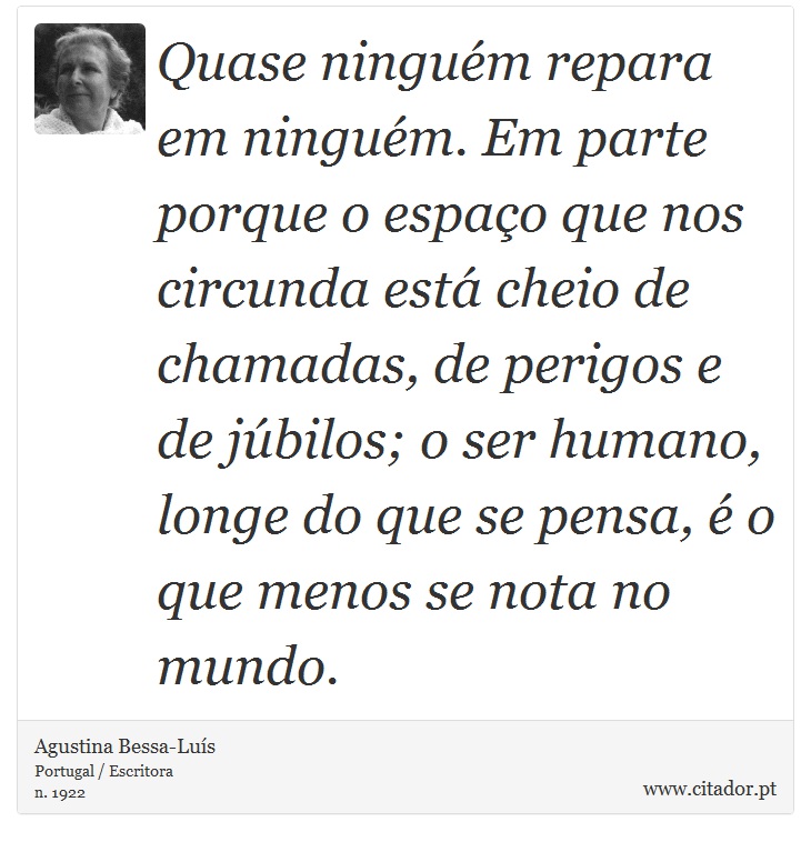 Quase ninguém repara em ninguém. Em parte porque o espaço que nos circunda está cheio de chamadas, de perigos e de júbilos; o ser humano, longe do que se pensa, é o que menos se nota no mundo. - Agustina Bessa-Luís - Frases