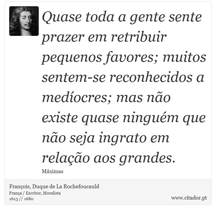 Quase toda a gente sente prazer em retribuir pequenos favores; muitos sentem-se reconhecidos a medíocres; mas não existe quase ninguém que não seja ingrato em relação aos grandes. - François, Duque de La Rochefoucauld - Frases