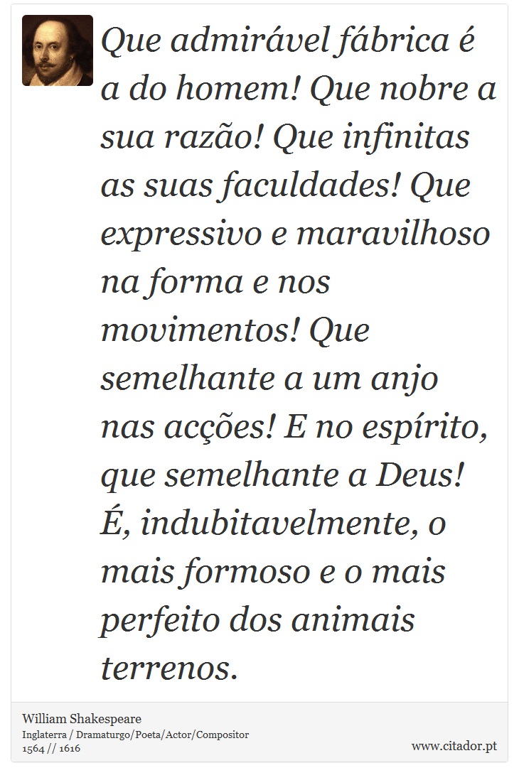 Que admirável fábrica é a do homem! Que nobre a sua razão! Que infinitas as suas faculdades! Que expressivo e maravilhoso na forma e nos movimentos! Que semelhante a um anjo nas acções! E no espírito, que semelhante a Deus! É, indubitavelmente, o mais formoso e o mais perfeito dos animais terrenos. - William Shakespeare - Frases