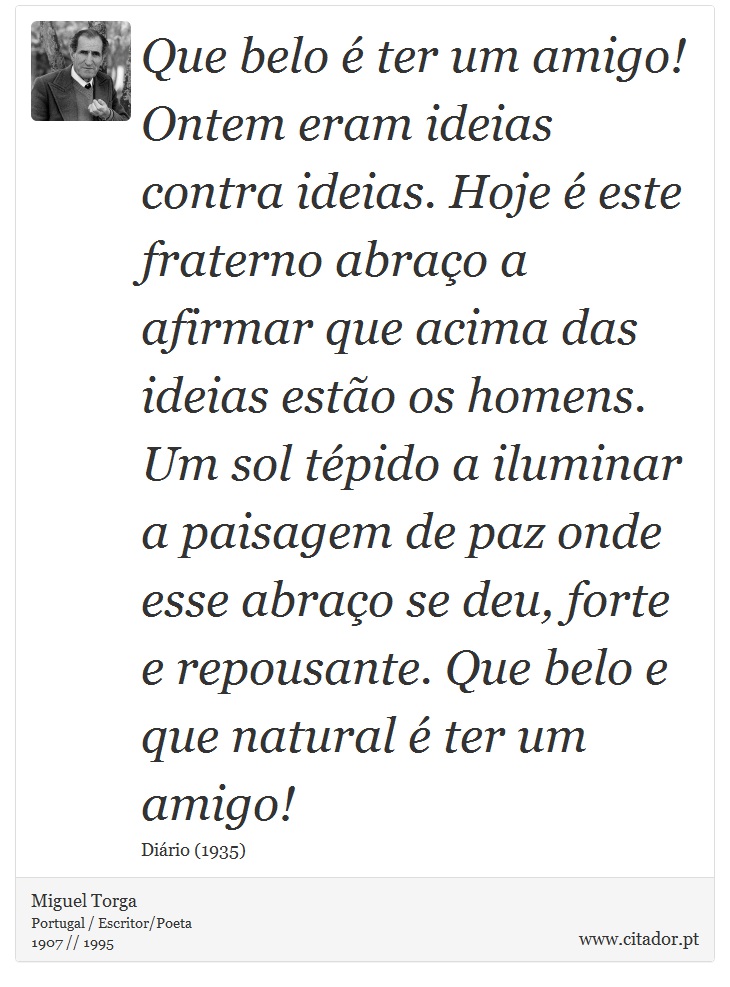 Que belo é ter um amigo! Ontem eram ideias contra ideias. Hoje é este fraterno abraço a afirmar que acima das ideias estão os homens. Um sol tépido a iluminar a paisagem de paz onde esse abraço se deu, forte e repousante. Que belo e que natural é ter um amigo! - Miguel Torga - Frases