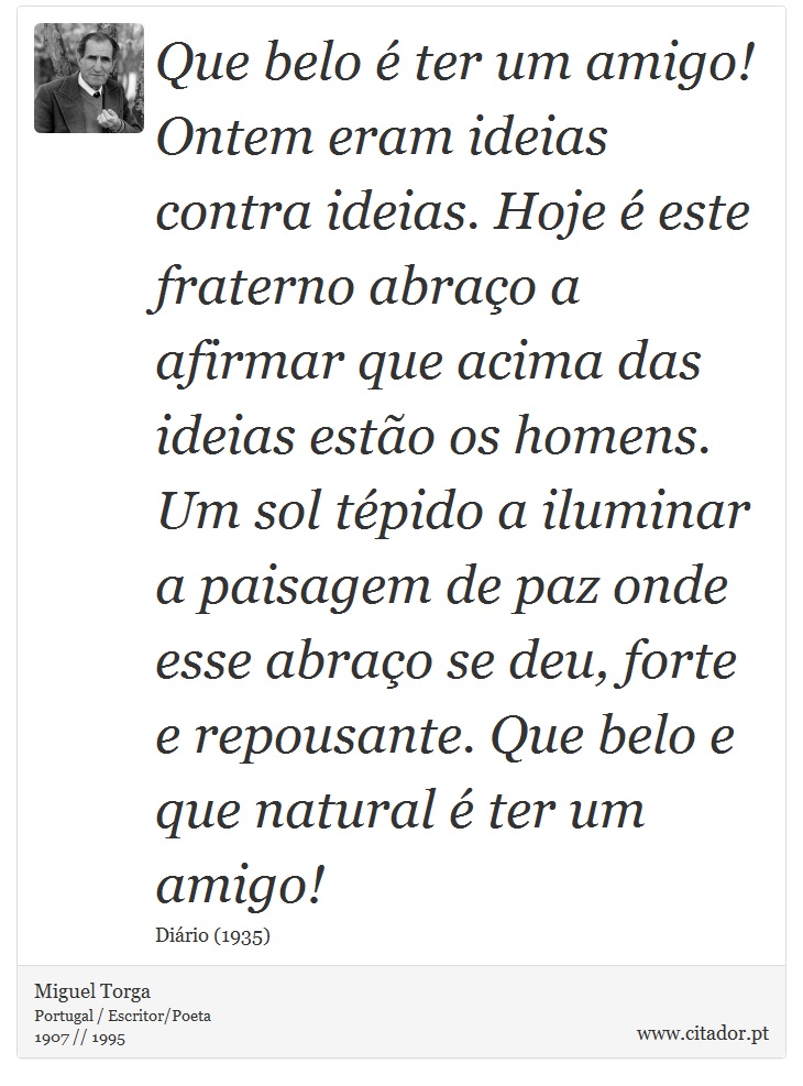 Que belo  ter um amigo! Ontem eram ideias contra ideias. Hoje  este fraterno abrao a afirmar que acima das ideias esto os homens. Um sol tpido a iluminar a paisagem de paz onde esse abrao se deu, forte e repousante. Que belo e que natural  ter um amigo! - Miguel Torga - Frases