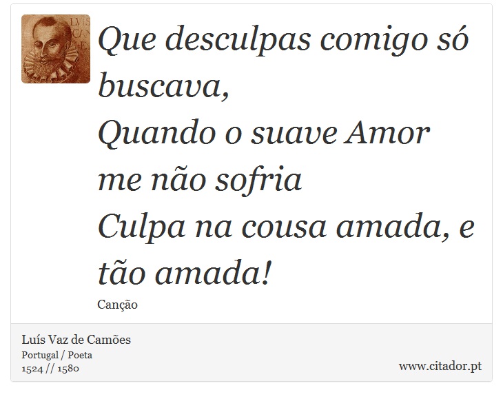Que desculpas comigo só buscava, <br />
 Quando o suave Amor me não sofria <br />
 Culpa na cousa amada, e tão amada! - Luís Vaz de Camões - Frases