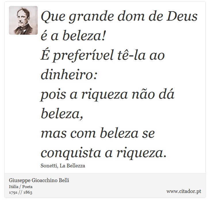 Que grande dom de Deus é a beleza! <br />
 É preferível tê-la ao dinheiro: <br />
 pois a riqueza não dá beleza, <br />
 mas com beleza se conquista a riqueza. - Giuseppe Gioacchino Belli - Frases