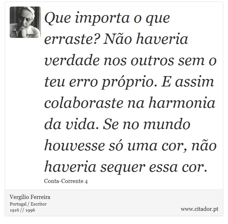 Que importa o que erraste? Não haveria verdade nos outros sem o teu erro próprio. E assim colaboraste na harmonia da vida. Se no mundo houvesse só uma cor, não haveria sequer essa cor. - Vergílio Ferreira - Frases