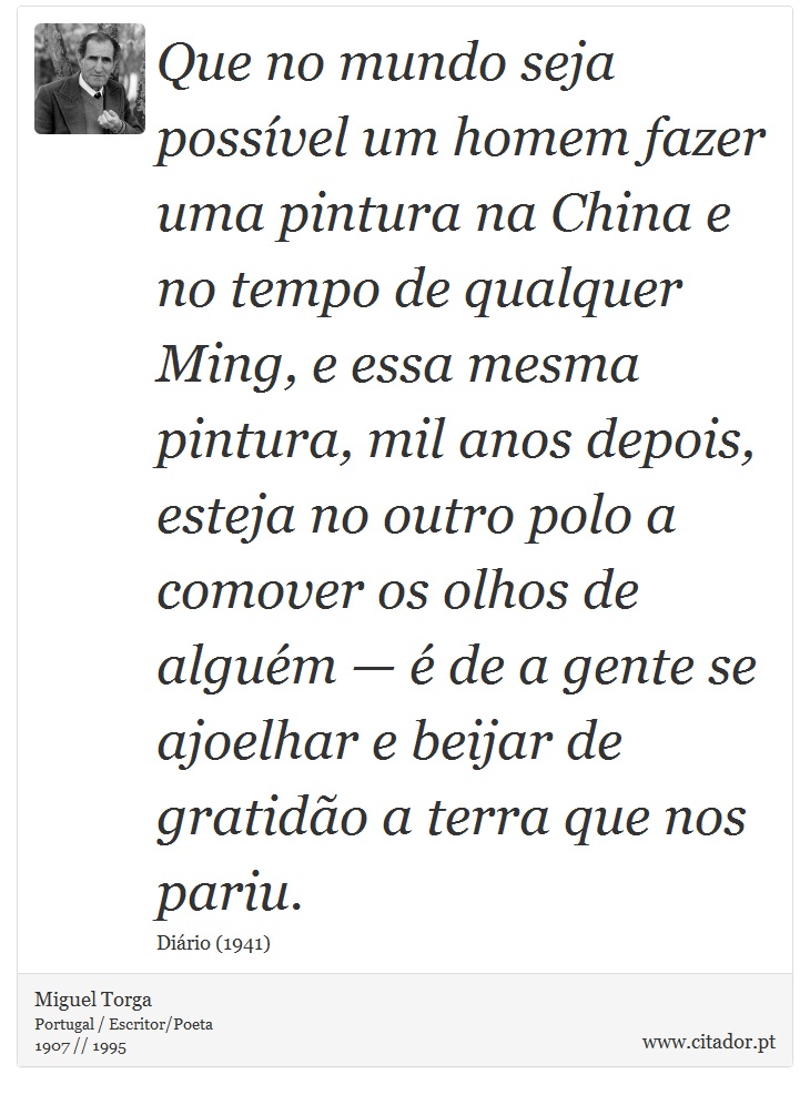 Que no mundo seja possível um homem fazer uma pintura na China e no tempo de qualquer Ming, e essa mesma pintura, mil anos depois, esteja no outro polo a comover os olhos de alguém — é de a gente se ajoelhar e beijar de gratidão a terra que nos pariu. - Miguel Torga - Frases