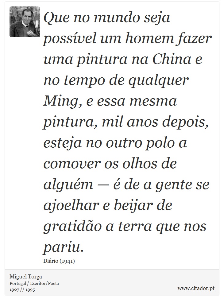 Que no mundo seja possvel um homem fazer uma pintura na China e no tempo de qualquer Ming, e essa mesma pintura, mil anos depois, esteja no outro polo a comover os olhos de algum   de a gente se ajoelhar e beijar de gratido a terra que nos pariu. - Miguel Torga - Frases