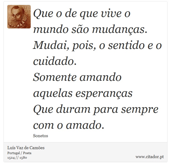 Que o de que vive o mundo são mudanças. <br />
 Mudai, pois, o sentido e o cuidado. <br />
 Somente amando aquelas esperanças <br />
 Que duram para sempre com o amado. - Luís Vaz de Camões - Frases