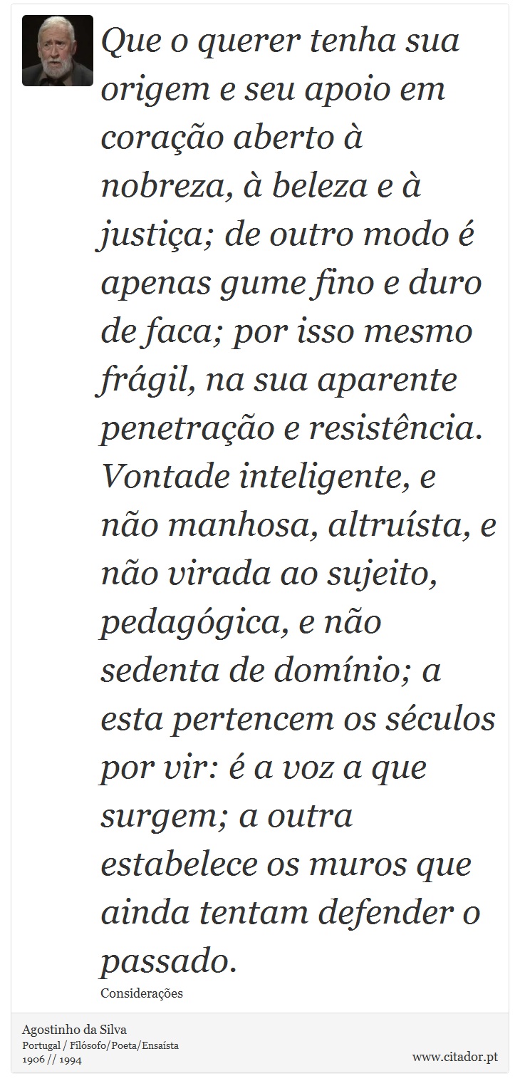 Que o querer tenha sua origem e seu apoio em coração aberto à nobreza, à beleza e à justiça; de outro modo é apenas gume fino e duro de faca; por isso mesmo frágil, na sua aparente penetração e resistência. Vontade inteligente, e não manhosa, altruísta, e não virada ao sujeito, pedagógica, e não sedenta de domínio; a esta pertencem os séculos por vir: é a voz a que surgem; a outra estabelece os muros que ainda tentam defender o passado. - Agostinho da Silva - Frases