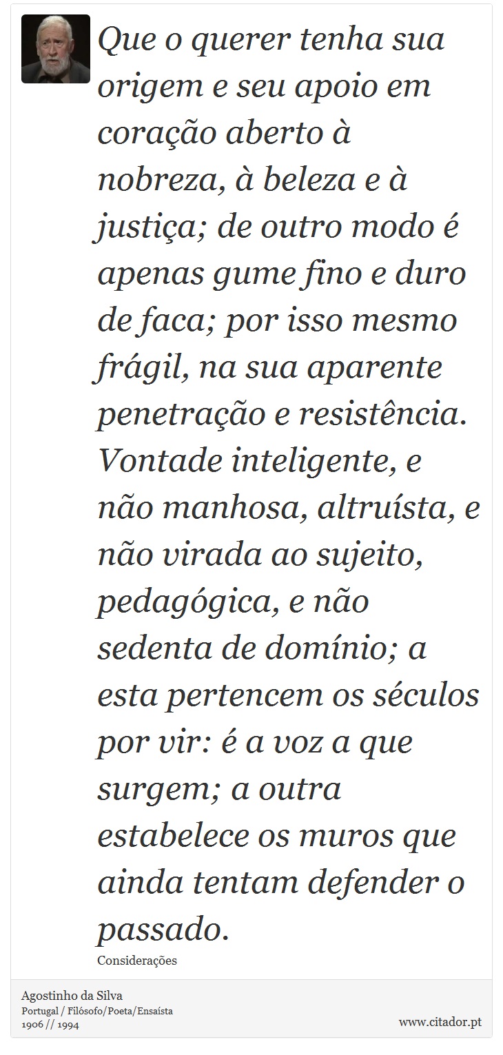 Que o querer tenha sua origem e seu apoio em corao aberto  nobreza,  beleza e  justia; de outro modo  apenas gume fino e duro de faca; por isso mesmo frgil, na sua aparente penetrao e resistncia. Vontade inteligente, e no manhosa, altrusta, e no virada ao sujeito, pedaggica, e no sedenta de domnio; a esta pertencem os sculos por vir:  a voz a que surgem; a outra estabelece os muros que ainda tentam defender o passado. - Agostinho da Silva - Frases