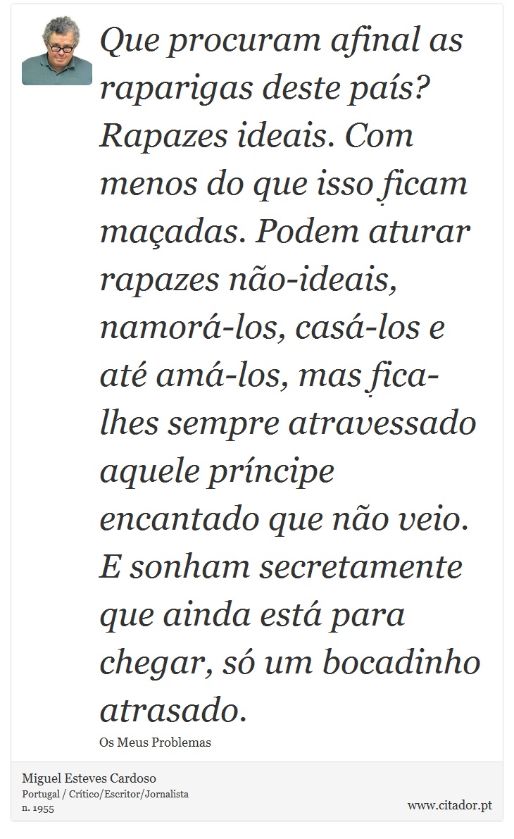 Que procuram afinal as raparigas deste país? Rapazes ideais. Com menos do que isso ficam maçadas. Podem aturar rapazes não-ideais, namorá-los, casá-los e até amá-los, mas fica-lhes sempre atravessado aquele príncipe encantado que não veio. E sonham secretamente que ainda está para chegar, só um bocadinho atrasado. - Miguel Esteves Cardoso - Frases