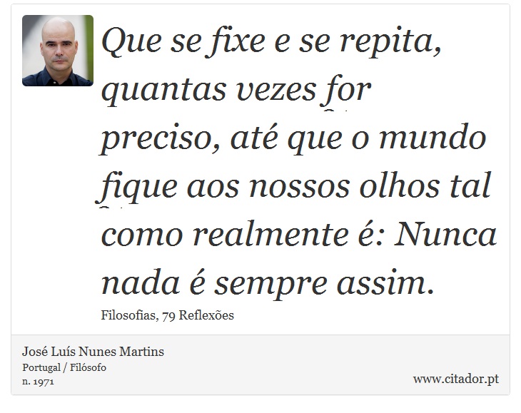 Que se fixe e se repita, quantas vezes for preciso, até que o mundo fique aos nossos olhos tal como realmente é: Nunca nada é sempre assim. - José Luís Nunes Martins - Frases