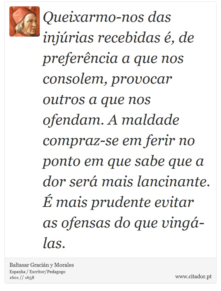 Queixarmo-nos das injúrias recebidas é, de preferência a que nos consolem, provocar outros a que nos ofendam. A maldade compraz-se em ferir no ponto em que sabe que a dor será mais lancinante. É mais prudente evitar as ofensas do que vingá-las. - Baltasar Gracián y Morales - Frases