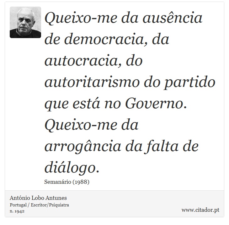 Queixo-me da ausência de democracia, da autocracia, do autoritarismo do partido que está no Governo. Queixo-me da arrogância da falta de diálogo. - António Lobo Antunes - Frases