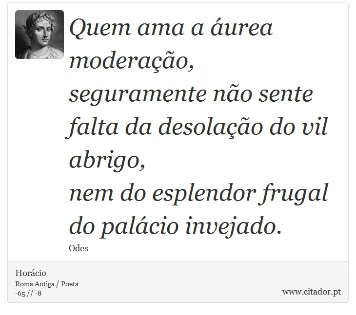 Quem ama a áurea moderação, <br />
 seguramente não sente falta da desolação do vil abrigo, <br />
 nem do esplendor frugal do palácio invejado. - Horácio - Frases