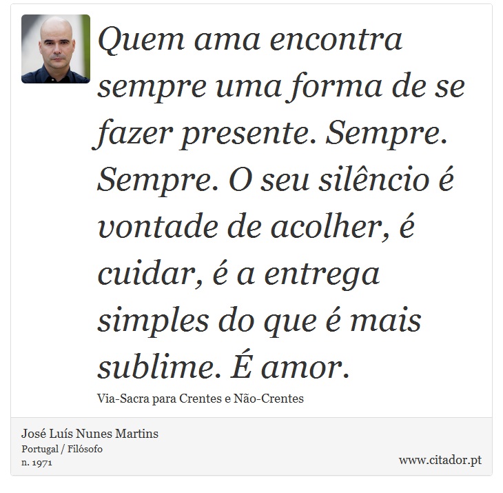 Quem ama encontra sempre uma forma de se fazer presente. Sempre. Sempre. O seu silêncio é vontade de acolher, é cuidar, é a entrega simples do que é mais sublime. É amor. - José Luís Nunes Martins - Frases