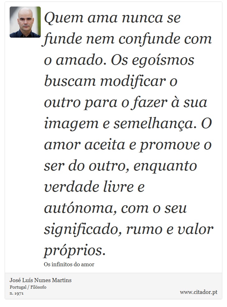 Quem ama nunca se funde nem confunde com o amado. Os egoísmos buscam modificar o outro para o fazer à sua imagem e semelhança. O amor aceita e promove o ser do outro, enquanto verdade livre e autónoma, com o seu significado, rumo e valor próprios. - José Luís Nunes Martins - Frases