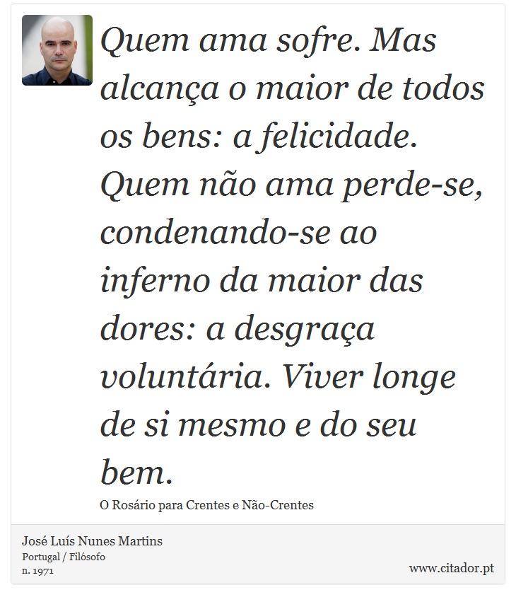 Quem ama sofre. Mas alcança o maior de todos os bens: a felicidade. Quem não ama perde-se, condenando-se ao inferno da maior das dores: a desgraça voluntária. Viver longe de si mesmo e do seu bem. - José Luís Nunes Martins - Frases